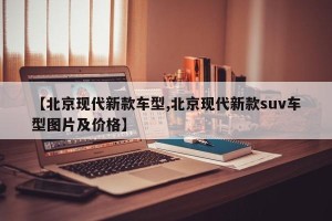 【北京现代新款车型,北京现代新款suv车型图片及价格】