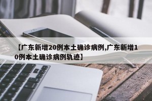 【广东新增20例本土确诊病例,广东新增10例本土确诊病例轨迹】