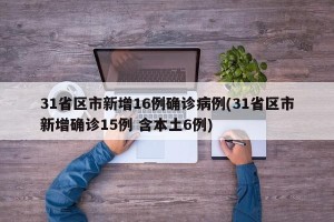 31省区市新增16例确诊病例(31省区市新增确诊15例 含本土6例)