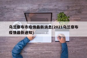 乌兰察布市疫情最新消息(2021乌兰察布疫情最新通知)