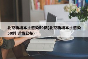 北京新增本土感染50例(北京新增本土感染50例 详情公布)