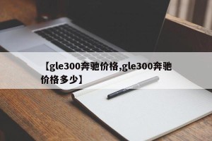 【gle300奔驰价格,gle300奔驰价格多少】