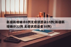 新疆新增确诊6例无症状感染15例(新疆新增确诊22例 无症状感染者38例)