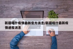 新疆喀什疫情最新官方消息/新疆喀什最新疫情通报消息