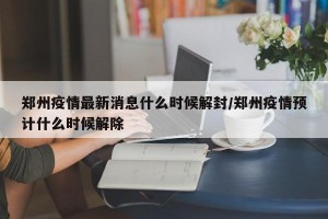 郑州疫情最新消息什么时候解封/郑州疫情预计什么时候解除