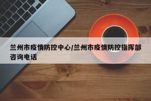 兰州市疫情防控中心/兰州市疫情防控指挥部咨询电话