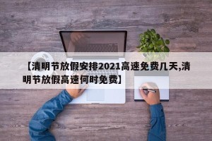 【清明节放假安排2021高速免费几天,清明节放假高速何时免费】