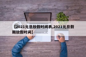 【2021元旦放假时间表,2021元旦假期放假时间】