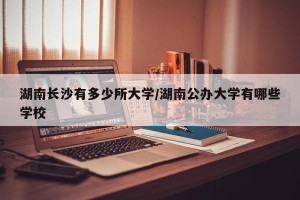 湖南长沙有多少所大学/湖南公办大学有哪些学校