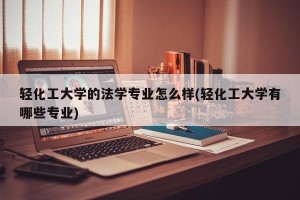 轻化工大学的法学专业怎么样(轻化工大学有哪些专业)