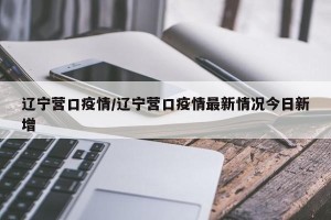 辽宁营口疫情/辽宁营口疫情最新情况今日新增