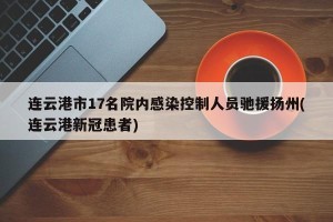 连云港市17名院内感染控制人员驰援扬州(连云港新冠患者)