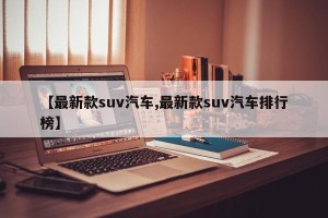 【最新款suv汽车,最新款suv汽车排行榜】