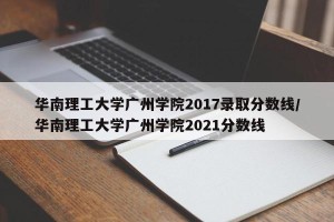 华南理工大学广州学院2017录取分数线/华南理工大学广州学院2021分数线
