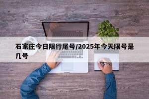 石家庄今日限行尾号/2025年今天限号是几号