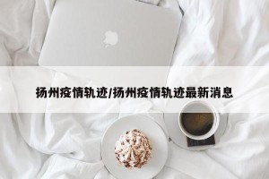 扬州疫情轨迹/扬州疫情轨迹最新消息