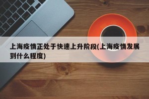 上海疫情正处于快速上升阶段(上海疫情发展到什么程度)