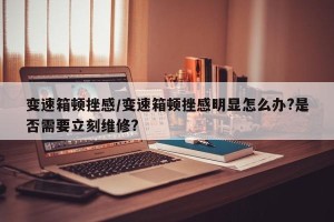 变速箱顿挫感/变速箱顿挫感明显怎么办?是否需要立刻维修?