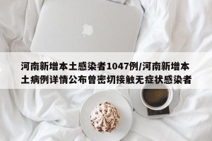 河南新增本土感染者1047例/河南新增本土病例详情公布曾密切接触无症状感染者