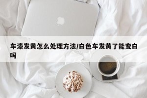 车漆发黄怎么处理方法/白色车发黄了能变白吗