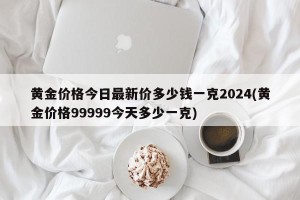 黄金价格今日最新价多少钱一克2024(黄金价格99999今天多少一克)