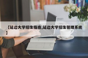 【延边大学招生指南,延边大学招生管理系统】