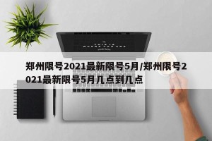 郑州限号2021最新限号5月/郑州限号2021最新限号5月几点到几点