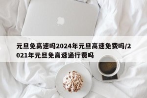 元旦免高速吗2024年元旦高速免费吗/2021年元旦免高速通行费吗