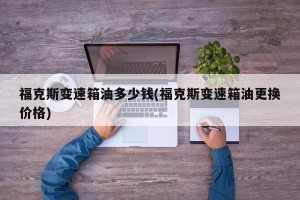福克斯变速箱油多少钱(福克斯变速箱油更换价格)