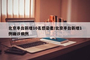 北京丰台新增10名感染者/北京丰台新增1例确诊病例