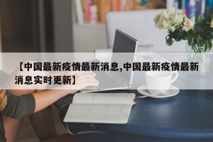 【中国最新疫情最新消息,中国最新疫情最新消息实时更新】