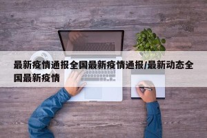 最新疫情通报全国最新疫情通报/最新动态全国最新疫情