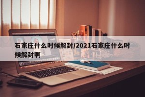 石家庄什么时候解封/2021石家庄什么时候解封啊