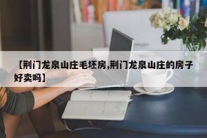 【荆门龙泉山庄毛坯房,荆门龙泉山庄的房子好卖吗】
