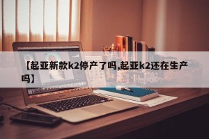 【起亚新款k2停产了吗,起亚k2还在生产吗】