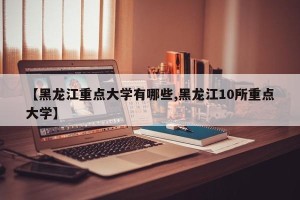 【黑龙江重点大学有哪些,黑龙江10所重点大学】