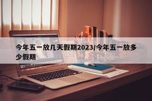今年五一放几天假期2023/今年五一放多少假期