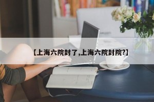 【上海六院封了,上海六院封院?】