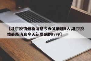 【北京疫情最新消息今天又增加9人,北京疫情最新消息今天新增病例行程】