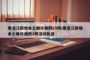 黑龙江新增本土确诊病例29例/黑龙江新增本土确诊病例3例活动轨迹