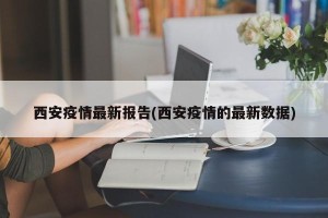 西安疫情最新报告(西安疫情的最新数据)