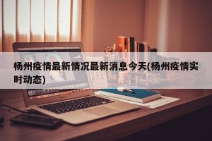杨州疫情最新情况最新消息今天(杨州疫情实时动态)