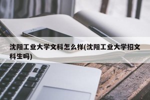 沈阳工业大学文科怎么样(沈阳工业大学招文科生吗)