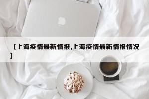 【上海疫情最新情报,上海疫情最新情报情况】