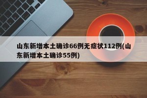 山东新增本土确诊66例无症状112例(山东新增本土确诊55例)