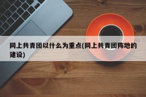 网上共青团以什么为重点(网上共青团阵地的建设)