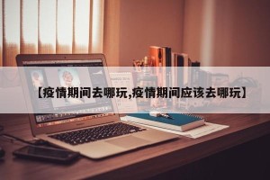 【疫情期间去哪玩,疫情期间应该去哪玩】