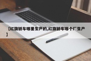 【红旗轿车哪里生产的,红旗轿车哪个厂生产】