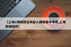 【上海1例阳性在风险人群筛查中发现,上海新增阳性】