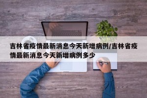 吉林省疫情最新消息今天新增病例/吉林省疫情最新消息今天新增病例多少